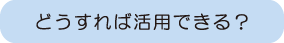 どうすれば活用できる？